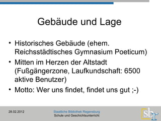 28.02.2012 Staatliche Bibliothek Regensburg Schule und Geschichtsunterricht Historisches Gebäude (ehem. Reichsstädtisches Gymnasium Poeticum) Mitten im Herzen der Altstadt (Fußgängerzone, Laufkundschaft: 6500 aktive Benutzer) Motto: Wer uns findet, findet uns gut ;-) Gebäude und Lage 