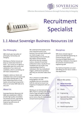 Effective Recruitment Solutions through Partnership & Integrity




                                                                 Recruitment
                                                                  Specialist
1.1 About Sovereign Business Resources Ltd

Our Philosophy                            We understand that people are the       Disciplines
                                          most important asset to any
                                          business; thus we work closely with     SBR serves a broad range of
SBR is built upon two pillars of
                                          our clients to gain a true              sectors from MoD & Engineering, to
philosophy; Partnership and
                                          understanding of not only the job       Financial Services, Social
Intergrity.
                                          descripon and the desired              Housing and Digital Media (and
                                          skillset but also the company          everything in between), focusing on
Working as a Partner ensures we
                                          culture, character ﬁt and their         the provision of technical and
keep our clients best interest at
                                          professional values. Equally for our    engineering sta.
heart – our success as an agency is
                                          candidates we aim to get a real
dependable upon the success and
                                          understanding of them as                Our Technical Experse can assist
sasfacon of our clients and
                                          individuals; their key movaonal       with ﬁlling just one role or create a
candidates, which is something, we
                                          triggers, professional aspiraons,      new department.
will never compromise on.
                                          who they are and what makes them
                                          ck.
Integrity is what our clients and
candidates have come to expect and
                                          This is all done to enable SBR to
enjoy when working with us. We
                                          bring together not only                   Also in this series:
have relaonships built on trust,
                                          candidates that can successfully
loyalty and working transparently –
                                          fulﬁl the role but to ensure true         1.1 About Sovereign
these are all values SBR holds at its
                                          longevity of employment with our
very core.                                                                              Business Resources
                                          clients.

About Us                                  Working on an internaonal basis;         1.2 Oracle
                                          SBR is ﬂuent in working with clients
Sovereign Business Resources Ltd          small or large throughout the UK,         1.3 Engineering
(SBR) was established in 2003 to          Europe, Middle East, South Africa,
provide high quality consultave          just to name a few, for both contract     1.4 Specialist Recruitment
recruitment services, specialising        and permanent posions.                       Outsourcing (SRO)
within both Technical (IT) and
Engineering sta across all                                                         1.5 Social Housing
industry sectors.
                                                                                    1.6 Mobile Applicaons
 