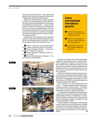 58
ЗНАНИЯ
STRATEGIС BUSINESS REVIEW
многих стран. Исключение — торговый центр
Namba Park в Японии, творение искушенного
в природной геометрии архитектора.
Даже если посмотреть на новые торговые
центры, то и они представляют собой запутан-
ные пространства, разбавленные различными
аттракциями. Как результат — очень трудно
найти не только свой товар, но и свой автомо-
биль, если повезет припарковаться. По сути,
в планировке современного торгового центра
ничего не изменилось с момента возникнове-
ния первого универсального магазина в Пари-
же в далеком 1872 г.
Изначально собственники и CEO торговых
центров ставят перед собой благородные зада-
чи. Вот некоторые ответы на вопрос: «Какой
смысл вашего торгового пространства?».
A
  Смысл торгового центра в Вильнюсе
в том, чтобы покупатель нашел свой товар.
B
  Смысл магазина «Космо» — создать экс-
пириенс от процесса покупки.
C
  Смысл магазина «Аеропорт взуття» —
помогать людям.
D
  Смысл сети магазинов «Антошка» — соз-
дать объекты притяжения.
Давайте посмотрим, как можно трансфор-
мировать типичный магазин, чтобы осуще-
ствить задуманное. На фото 1 типичный «угло-
вой» дизайн, когда товар расположен по углам
около стен, не думая о человеке, насколько ему
удобно двигаться. Только вдумайтесь, кто из
нас на даче выстраивает четко геометриче-
ские дорожки?
На фото 2 пример витальной архитектуры.
В этом случае товар расположен вокруг пото-
ка покупателей. Это не только более удобно
клиентам и сотрудникам магазина, но и дает
как минимум на 30% больше работающих на
торговлю квадратных метров.
Мы уверены, что идти американским
пу­тем — с помощью бульдозеров разрушать
торговые центры и строить новые—нет надоб-
ности. Даже при самой недружелюбной к чело-
веку форме здания его можно поправить.
С изменением потребительских привычек
и растущей важностью электронной коммер-
ции торговые центры сталкиваются с серьез-
ными вызовами, которые могут кардинально
изменить будущее торговых центров, так как
сейчас происходит в США.
Чтобы управлять будущим, необходимо
создать аналитическую структуру, которая
позволит вам быстро реагировать на измене-
ния и быть в состоянии предвидеть предсто-
ящие вызовы и возможности. У вас пока есть
выбор.
Фото 1 
Фото 2 
ПЛАН
УЛУЧШЕНИЯ
ТОРГОВОГО
ЦЕНТРА
1
  Выстроить все процессы
от смысла и потребностей
глазами клиентов.
2
  Выявить все помехи для
потоков и найти решения
для их устранения.
3
  Организовать процессы
реализации найденных
решений.
 