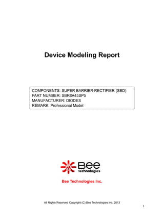 All Rights Reserved Copyright (C) Bee Technologies Inc. 2013
1
Device Modeling Report
Bee Technologies Inc.
COMPONENTS: SUPER BARRIER RECTIFIER (SBD)
PART NUMBER: SBR8A45SP5
MANUFACTURER: DIODES
REMARK: Professional Model
 