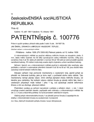 10
českoslovENSKÁ socIALISTICKÁ
REPUBLIKA
Třída 42
Vydáno 15. září 1961 Vyloženo 15. března 1961
PATENTNÍspis č. 100776
Právo k využití vynálezu přísluší státu podle 3 odst. 6 zák. . 54/1957 Sb.
JAN ŠINÁKL, DRAHKOV a MIROSLAV HAUSDORF, TEPLICE .
Odečítací zařízení u mikrometrických měřidel
Přihlášeno . května 1958. (PV 2563-58) Platnost patentu od 12. května 1958
U mikrometrických měřidel se používá většinou měřicího šroubu se stoupáním závitu ,5
mm, takže měřicí bubínek má 50 dílků vyznačujících setiny měřeného rozměru. Dílky jsou
označeny čísly 0 až 50, takže při odečítání v rozmezí 50 až 100 setin je nutné provádět výpočet
naměřené hodnoty. Při měření může tedy snadno dojít k chybnému určení naměřené hodnoty.
Zařízení, kterých se u mikrometrických měřidel používá k odstranění této nevýhody, jako
počitadla a zařízení k automatické přeměně číslování 0 až 50 na 50 až 100, jsou složitá nebo
způsobují značné kolísání měřicího tlaku.
Stávající zařízení mají pomocné mechanismy s ozubenými koly, jejichž pohyb se
přenáší na číslované bubínky, jako je tomu např. u počitadel zdvihu nebo otáček. Tyto
mechanismy nemají plynulý odpor, čímž ovlivňují plynulost chodu měřicího šroubu, od
kterého jsou naháněny. Na kolísání odporu otáčení šroubu je závislý měřicí tlak, který v
uvedených případeçh může kolísat i přes 1 kg, což způsobuje značné deformace
třmenu a tím se zhoršuje přesnost měření.
Předmětem vynálezu je zařízení naznačené v pohledu s odňatým víkem - v obr. 1, které
umožňuje snadné odečítání desetin, popřípadě setin milimetru u mikrometrických měřidel. Na
obr. 2, 3, 4 jsou znázorněny pohledy na různá provedení odečítacích stupnic.
Otáčivý pohyb mikrometrického šroubu 1 se přenáší pomocí šroubu 2 zapadajícího do
drážky v mikrometrickém šroubu na ozubené kolo 3 (znázorně
no v řezu, které při šroubovém pohybu šroubu l se po němposouvá.
 