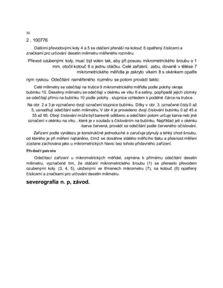 30
2 . 100776
Dalšími převodovými koly 4 a 5 se otáčení přenáší na kotouč 6 opatřený číslicemi a
značkami pro určování desetin milimetru měřeného rozměru.
Převod ozubenými koly, musí být volen tak, aby při posuvu mikrometrického šroubu o 1
mm, otočil kotouč 6 o jednu otáčku. Celé zařízení, zabu, dovaně v tělėse 7
mikrometrického měřidla je zakryto víkem 8 s okénkem opatře
ným ryskou. Odečítání naměřeného rozměru se potom provádí takto:
Celé milimetry se odečítají na trubce 9 mikrometrického měřidla podle polohy okraje
bubínku 10. Desetiny milimetru se odečítají v okénku ve víku 8 a setiny, popřípadě jejich zlomky
se odečítají přímo na bubínku 10 podle polohy . stupnice vzhledem k podélné čárce na trubce .
Na obr. 2 a 3 je vyznačeno dvojí označení stupnice bubínku. Dílky v obr. 3, označené čísly 0 až
5, usnadňují odečítání setin milimetru. V obr 4 je provedeno dvojí číslování bubínku 0 až 45 a
55 až 95. Obojí číslování může být barevně odlišeno a odečítání potom určuje barva neb jiné
označení v okénku na víku , které je v souladu s číslováním na bubínku. Například jeli v okénku
-barva červená, provádí se odečítání podle červeného očíslování.
Zařízení podle vynálezu je konstrukčně jednoduché a zaručuje plynulý a lehký chod šroubu,
od kterého je při měření nąháněno, čímž se dosáhne stálého měřicího tlaku a přesnost měření
zůstane zachována jako u mikrometrických hlavic bez tohoto přídavného zařízení.
Předmět patentu
Odečítací zařízení u mikrometrických měřidel, zejména k přímému odečítání desetin
milimetru, vyznačené tím, že otáčení mikrometrického šroubu (1) se přeneslo převodem
ozubenými koly. (3, 4, 5), uloženými ve třmenech mikrometru (7), na kotouč (6) opatřený
číslicemi a značkami pro určování desetin milimetru.
severografia n. p, závod.
 