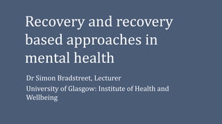 Recovery and recovery
based approaches in
mental health
Dr Simon Bradstreet, Lecturer
University of Glasgow: Institute of Health and
Wellbeing
 