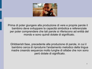 Le prime vocalizzazioni : Tipo vocalizzazione Situazione associata Produzione Età di comparizione Di tipo riflesso Disagio fisico o nutrimento Pianti, tosse e singulti  0-4 mesi Benessere Contatto fisico o visivo con la madre Risate 4-7 mesi Lallazione canonica Nessuna Ripetizione di una stessa sillaba 7-12 mesi Lallazione reduplicata Nessuna Ripetizione di sillabe diverse Fine 12 mesi 