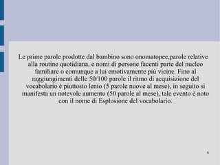 Prima di poter giungere alla produzione di vere e proprie parole il bambino deve sviluppare la capacità simbolica e referenziale per poter comprendere che tali parole si riferiscono ad entità del mondo e sono quindi dotate di significato. Ghibberish:fase, precedente alla produzione di parole, in cui il bambino cerca di riprodurre l'andamento melodico della lingua madre creando sequenze molto lunghe di sillabe che non sono però dotate di significato. 