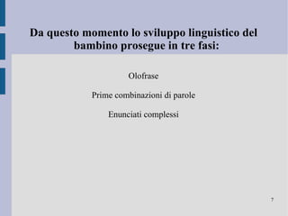 Le prime parole prodotte dal bambino sono onomatopee,parole relative alla routine quotidiana, e nomi di persone facenti parte del nucleo familiare o comunque a lui emotivamente più vicine. Fino al raggiungimenti delle 50/100 parole il ritmo di acquisizione del vocabolario è piuttosto lento (5 parole nuove al mese), in seguito si manifesta un notevole aumento (50 parole al mese), tale evento è noto con il nome di Esplosione del vocabolario. 
