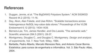 References
1. Duggan, Jennie, et al. "The BigDAWG Polystore System." ACM SIGMOD
Record 44.2 (2015): 11-16.
2. Dey, Akon, Alan Fekete, and Uwe Röhm. "Scalable transactions across
heterogeneous NoSQL key-value data stores." Proceedings of the VLDB
Endowment 6.12 (2013): 1434-1439.
3. Berners-Lee, Tim, James Hendler, and Ora Lassila. "The semantic web."
Scientific american 284.5 (2001): 28-37.
4. Montgomery, Douglas C., and Douglas C. Montgomery. Design and analysis
of experiments. Vol. 7. New York: Wiley, 1984.
5. Barbetta, Pedro Alberto, Marcelo Menezes Reis, and Antonio Cezar Bornia.
Estatística: para cursos de engenharia e informática. Vol. 3. São Paulo: Atlas,
2004.
 