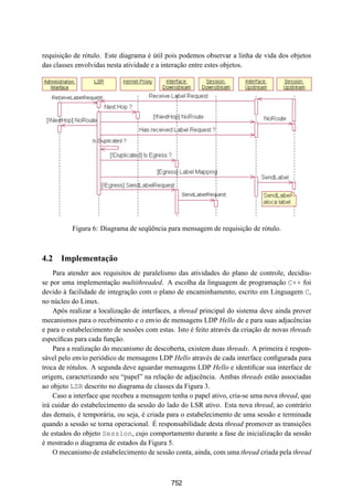 19° Simpósio Brasileiro de Redes de Computadores
 SBRC
   20 01                            Florianópolis, Santa Catarina, 21 a 25 de maio de 2001



requisição de rótulo. Este diagrama é útil pois podemos observar a linha de vida dos objetos
das classes envolvidas nesta atividade e a interação entre estes objetos.




          Figura 6: Diagrama de seqüência para mensagem de requisição de rótulo.



4.2 Implementação
    Para atender aos requisitos de paralelismo das atividades do plano de controle, decidiu-
se por uma implementação multithreaded. A escolha da linguagem de programação C++ foi
devido à facilidade de integração com o plano de encaminhamento, escrito em Linguagem C,
no núcleo do Linux.
    Após realizar a localização de interfaces, a thread principal do sistema deve ainda prover
mecanismos para o recebimento e o envio de mensagens LDP Hello de e para suas adjacências
e para o estabelecimento de sessões com estas. Isto é feito através da criação de novas threads
especíﬁcas para cada função.
    Para a realização do mecanismo de descoberta, existem duas threads. A primeira é respon-
sável pelo envio periódico de mensagens LDP Hello através de cada interface conﬁgurada para
troca de rótulos. A segunda deve aguardar mensagens LDP Hello e identiﬁcar sua interface de
origem, caracterizando seu “papel” na relação de adjacência. Ambas threads estão associadas
ao objeto LSR descrito no diagrama de classes da Figura 3.
    Caso a interface que recebeu a mensagem tenha o papel ativo, cria-se uma nova thread, que
irá cuidar do estabelecimento da sessão do lado do LSR ativo. Esta nova thread, ao contrário
das demais, é temporária, ou seja, é criada para o estabelecimento de uma sessão e terminada
quando a sessão se torna operacional. É responsabilidade desta thread promover as transições
de estados do objeto Session, cujo comportamento durante a fase de inicialização da sessão
é mostrado o diagrama de estados da Figura 5.
    O mecanismo de estabelecimento de sessão conta, ainda, com uma thread criada pela thread



                                             752
 