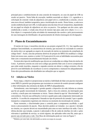19° Simpósio Brasileiro de Redes de Computadores
 SBRC
   20 01                                   Florianópolis, Santa Catarina, 21 a 25 de maio de 2001



principal para o estabelecimento de uma conexão de transporte, no caso do papel do LSR na
sessão ser passivo. Nesta linha de execução, também associada ao objeto LSR, aguarda-se a
solicitação de conexão vinda da adjacência com papel ativo e, estabelecida a conexão, cria-se
uma nova thread, também temporária, para a incialização da sessão. Desta forma, a cada nova
sessão estabelecida por um LSR, é criada apenas uma das duas threads temporárias, dependendo
de seu papel na relação de adjacência ser ativo ou passivo. Em qualquer um dos casos, após
estabelecida a sessão, é criada uma thread do mesmo tipo para cada novo objeto Session.
Este objeto é o responsável pelas atividades de manutenção das sessões e pelo processamento
de suas mensagens de distribuição e de gerenciamento de rótulos (mensagens de divulgação).


5 Plano de Encaminhamento
    O núcleo do Linux é monolítico devido ao seu projeto original [10, 11]. Isto signiﬁca que
qualquer funcionalidade, ou característica do sistema, que necessite ser executada no contexto
do núcleo deve ser agregada ao arquivo de execução do núcleo no momento da compilação do
código fonte4 . Assim, uma das primeiras diretivas do projeto do MPLS foi modiﬁcar o código
fonte (em nosso caso, usamos a versão 2.4.2) para provê-lo com as habilidades necessárias para
lidar com o roteamento/encaminhamento baseado em rótulos.
    Existem dois tipos de modiﬁcações que devem ser conduzidas no código fonte do núcleo do
Linux. A primeira consiste em criar novo código que permita lidar com os novos componentes
que estão sendo inseridos, enquanto a segunda consiste em alterar o código existente a ﬁm de
provê-lo com habilidades de reconhecer os novos componentes e manuseá-los adequadamente.
Estes dois procedimentos são detalhados nas subseções que se seguem.


5.1 Adições ao Núcleo
    Nesta etapa, o objetivo é proporcionar ao núcleo a habilidade de lidar com pacotes marcados
como MPLS e permitir que programas que executam no contexto do usuário possam conﬁgurar
e obter informações das estruturas de dados do MPLS adequadamente.
    Normalmente, uma interrupção é gerada quando o dispositivo de rede informa ao sistema
que há um quadro necessitando de tratamento. Após a troca de contexto, da interrupção para
o núcleo, a tarefa para este tratamento se inicia. Vamos chamá-la aqui de “discriminador” por
conveniência. Uma de suas atribuições é enviar o quadro para cada componente interessado em
recebê-lo. A escolha do componente é baseada no tipo do protocolo de camada 3 que o quadro
transporta e componentes registram este interesse no momento da inicialização do sistema.
    Neste momento, o discriminador passa o controle para o componente escolhido, o qual
inicia o processamento do pacote. Duas decisões podem ser tomadas: ou o pacote é deixado
no sistema, ou o pacote deverá ser encaminhado para uma ou mais interfaces de saída. Caso a
última decisão seja tomada, o pacote é adicionado à ﬁla de saída da interface de rede e ações
relevantes à qualidade de serviço, se existir alguma, são aplicadas sobre esta ﬁla, antes que o
pacote seja enviado para a rede. Este ﬂuxo de informações pode ser visto na Figura 7.
  4
      Módulos, por outro lado, são adicionados ao núcleo em tempo de execução.




                                                     753
 