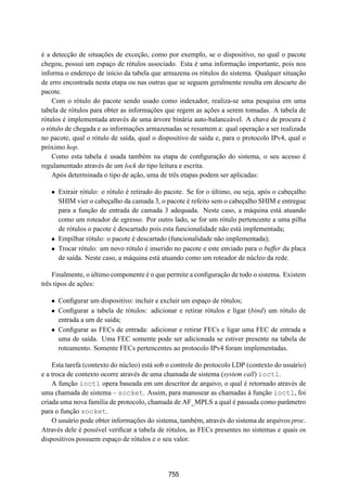 19° Simpósio Brasileiro de Redes de Computadores
 SBRC
   20 01                            Florianópolis, Santa Catarina, 21 a 25 de maio de 2001



é a detecção de situações de exceção, como por exemplo, se o dispositivo, no qual o pacote
chegou, possui um espaço de rótulos associado. Esta é uma informação importante, pois nos
informa o endereço de início da tabela que armazena os rótulos do sistema. Qualquer situação
de erro encontrada nesta etapa ou nas outras que se seguem geralmente resulta em descarte do
pacote.
    Com o rótulo do pacote sendo usado como indexador, realiza-se uma pesquisa em uma
tabela de rótulos para obter as informações que regem as ações a serem tomadas. A tabela de
rótulos é implementada através de uma árvore binária auto-balanceável. A chave de procura é
o rótulo de chegada e as informações armazenadas se resumem a: qual operação a ser realizada
no pacote, qual o rótulo de saída, qual o dispositivo de saída e, para o protocolo IPv4, qual o
próximo hop.
    Como esta tabela é usada também na etapa de conﬁguração do sistema, o seu acesso é
regulamentado através de um lock do tipo leitura e escrita.
    Após determinada o tipo de ação, uma de três etapas podem ser aplicadas:

   ¯ Extrair rótulo: o rótulo é retirado do pacote. Se for o último, ou seja, após o cabeçalho
     SHIM vier o cabeçalho da camada 3, o pacote é refeito sem o cabeçalho SHIM e entregue
     para a função de entrada de camada 3 adequada. Neste caso, a máquina está atuando
     como um roteador de egresso. Por outro lado, se for um rótulo pertencente a uma pilha
     de rótulos o pacote é descartado pois esta funcionalidade não está implementada;
   ¯ Empilhar rótulo: o pacote é descartado (funcionalidade não implementada);
   ¯ Trocar rótulo: um novo rótulo é inserido no pacote e este enviado para o buffer da placa
     de saída. Neste caso, a máquina está atuando como um roteador de núcleo da rede.

    Finalmente, o último componente é o que permite a conﬁguração de todo o sistema. Existem
três tipos de ações:

   ¯ Conﬁgurar um dispositivo: incluir e excluir um espaço de rótulos;
   ¯ Conﬁgurar a tabela de rótulos: adicionar e retirar rótulos e ligar (bind) um rótulo de
     entrada a um de saída;
   ¯ Conﬁgurar as FECs de entrada: adicionar e retirar FECs e ligar uma FEC de entrada a
     uma de saída. Uma FEC somente pode ser adicionada se estiver presente na tabela de
     roteamento. Somente FECs pertencentes ao protocolo IPv4 foram implementadas.

    Esta tarefa (contexto do núcleo) está sob o controle do protocolo LDP (contexto do usuário)
e a troca de contexto ocorre através de uma chamada de sistema (system call) ioctl.
    A função ioctl opera baseada em um descritor de arquivo, o qual é retornado através de
uma chamada de sistema – socket. Assim, para manusear as chamadas à função ioctl, foi
criada uma nova família de protocolo, chamada de AF_MPLS a qual é passada como parâmetro
para o função socket.
    O usuário pode obter informações do sistema, também, através do sistema de arquivos proc.
Através dele é possível veriﬁcar a tabela de rótulos, as FECs presentes no sistemas e quais os
dispositivos possuem espaço de rótulos e o seu valor.




                                             755
 