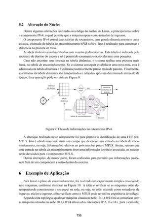 19° Simpósio Brasileiro de Redes de Computadores
 SBRC
   20 01                                Florianópolis, Santa Catarina, 21 a 25 de maio de 2001



5.2 Alteração do Núcleo
    Dentre algumas alterações realizadas no código do núcleo do Linux, a principal recai sobre
o componente IPv4, o qual permite que a máquina opere como roteador de ingresso.
    O componente IPv4 possui duas tabelas de roteamento, uma gerada dinamicamente e outra
estática, chamada de tabela de encaminhamento (FIB table). Isso é realizado para aumentar a
eﬁciência na procura de rotas.
    A tabela dinâmica contém entradas com as rotas já descobertas. Esta tabela é indexada pelo
endereço de destino do pacote e só é permitido casamentos exatos durante uma pesquisa.
    Caso não encontre uma entrada na tabela dinâmica, o sistema realiza uma procura mais
lenta, na tabela de encaminhamento. Se o sistema conseguir estabelecer uma nova rota, esta é
adicionada na tabela dinâmica e é utilizada posteriormente para o envio de pacotes. Finalmente,
as entradas da tabela dinâmica são temporizadas e retiradas após um determinado intervalo de
tempo. Esta operação pode ser vista na Figura 9.

                      endereço
                      de destino                       achou     sim               inicializa
                                                       rota?                      estrutura de
                                                                                    destino

                                                           não
                                     tabela                        MPLS
                                   dinâmica

                                                                         achou
                                                                         rota?    sim
                                       adiciona

                                                                            não
                                              tabela de encaminhamento
                                                                             descarte




                     Figura 9: Fluxo de informações no roteamento IPv4.

    A alteração realizada neste componente foi para permitir a identiﬁcação de uma FEC pelo
MPLS. Isto é obtido inserindo mais um campo que descreve uma entrada na tabela de enca-
minhamento, ou seja, informações relativas ao próximo hop para o MPLS. Assim, sempre que
uma entrada na tabela de encaminhamento tiver uma informação de rótulo associada, os pacotes
serão desviados para o componente MPLS.
    Outras alterações, de menor porte, foram realizadas para permitir que informações pudes-
sem ﬂuir de um componente a outro dentro do sistema.


6 Exemplo de Aplicação
    Para testar o plano de encaminhamento, foi realizado um experimento simples envolvendo
sete máquinas, conforme ilustrado na Figura 10. A idéia é veriﬁcar se as máquinas estão de-
sempenhando corretamente o seu papel na rede, ou seja, se estão atuando como roteadores de
ingresso, núcleo e egresso, além veriﬁcar como o MPLS pode ser útil na engenharia de tráfego.
    Segundo esta topologia, qualquer máquina situada na rede 10.1.1.0/24 irá se comunicar com
as máquinas situadas na rede 10.1.4.0/24 através dos roteadores IP A, B e D e, para o caminho



                                                    756
 