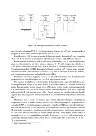 19° Simpósio Brasileiro de Redes de Computadores
 SBRC
   20 01                                                  Florianópolis, Santa Catarina, 21 a 25 de maio de 2001


                               ROTEADOR IP A                                                      ROTEADOR IP D
            MÁQUINA X              LER A                          ROTEADOR IP B                       LER D        MÁQUINA Y     MÁQUINA W




                                                          10.1.2.11
                                                                          10.1.3.31          10.1.3.11
            10.1.1.2           10.1.1.11   10.1.2.31                                                       10.1.4.31       10.1.4.1     10.1.4.2


                                                                  NÚCLEO MPLS C




                       10.1.1.0 / 24                                       10.1.3.32
                                                            10.1.2.12
                                                                                                                        10.1.4.0 / 24




                                                                           332




                                                                                                  301
                                           231




                                                                    212
                                                                                  10.1.3.0 / 24
                                                  10.1.2.0 / 24




                                   Figura 10: Topologia de rede utilizada no exemplo.

reverso, pelos roteadores IP D, B e A. Neste exemplo, criamos um LSP entre a máquina X e a
máquina W e vice-versa, usando os roteadores MPLS A, C e D.
    Considerando o LSP formado no sentido de ﬂuxo dos pacotes da máquina X para a máquina
W, o LER A está atuando como ingresso, o LSR C como núcleo e o LER D como egresso.
    Para comprovar a existência do LSP, utilizou-se o comando ping. A metodologia empre-
gada consiste em realizar um ping entre as máquinas X e W antes e depois de estabelecer o
LSP. Assim, veriﬁcamos que nos dois casos as máquinas se comunicam conforme o previsto.
Contudo, ao desabilitar o MPLS de um dos LERs que compõe o LSP, voltando este a atuar co-
mo um roteador IP, veriﬁcamos que o comando ping pára de funcionar. Conclui-se, portanto,
que o roteamento realmente é realizado utilizando MPLS.
    Utilizamos, também, o programa ethereal5 em cada interface de rede de cada roteador
para visualizar o conteúdo dos pacotes e veriﬁcar a presença do rótulo.
    Um segundo resultado que podemos extrair deste experimento é a possibilidade de se rea-
lizar engenharia de tráfego. Com o uso do MPLS, podemos estabelecer caminhos alternativos
para o ﬂuxo de pacotes apenas criando novos LSPs, como os dois criados entre as máquinas X
e W. Desta maneira, no caso de um ﬂuxo de pacotes entre as máquinas X e W, a rota estipulada
pelo protocolo IP será ignorada pelos LSRs. Assim, teremos um caminho diferente daquele
seguido pelo ﬂuxo de pacotes entre as máquinas X e Y, distribuindo a carga entre os roteadores
B e C.
    O comando traceroute foi utilizado para veriﬁcar este comportamento. Isto porque as
máquinas roteadoras IP usadas no experimento foram habilitadas para gerar e responder às re-
quisições ICMP, ao contrário daquelas usadas como roteadores MPLS, as quais não implemen-
tam esta funcionalidade. Assim, os pacotes gerados por este comando que seguem o caminho
IP terão todos os roteadores listados em sua saída, enquanto que os pacotes que seguirem pe-
lo MPLS não terão os roteadores de núcleo listados na saída. Desta forma, ao utilizarmos o
comando traceroute associado ao analisador de pacotes ethereal, podemos constatar a
distribuição de carga entre os roteadores B e C, na comunicação entre as máquinas X - Y e X -
W, respectivamente.
  5
      htpp://www.ethereal.com/



                                                                           757
 