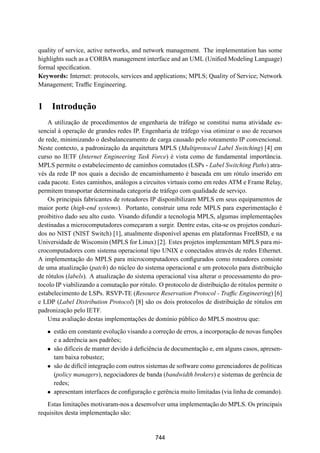 19° Simpósio Brasileiro de Redes de Computadores
 SBRC
   20 01                            Florianópolis, Santa Catarina, 21 a 25 de maio de 2001



quality of service, active networks, and network management. The implementation has some
highlights such as a CORBA management interface and an UML (Uniﬁed Modeling Language)
formal speciﬁcation.
Keywords: Internet: protocols, services and applications; MPLS; Quality of Service; Network
Management; Trafﬁc Engineering.


1 Introdução
    A utilização de procedimentos de engenharia de tráfego se constitui numa atividade es-
sencial à operação de grandes redes IP. Engenharia de tráfego visa otimizar o uso de recursos
de rede, minimizando o desbalanceamento de carga causado pelo roteamento IP convencional.
Neste contexto, a padronização da arquitetura MPLS (Multiprotocol Label Switching) [4] em
curso no IETF (Internet Engineering Task Force) é vista como de fundamental importância.
MPLS permite o estabelecimento de caminhos comutados (LSPs - Label Switching Paths) atra-
vés da rede IP nos quais a decisão de encaminhamento é baseada em um rótulo inserido em
cada pacote. Estes caminhos, análogos a circuitos virtuais como em redes ATM e Frame Relay,
permitem transportar determinada categoria de tráfego com qualidade de serviço.
    Os principais fabricantes de roteadores IP disponibilizam MPLS em seus equipamentos de
maior porte (high-end systems). Portanto, construir uma rede MPLS para experimentação é
proibitivo dado seu alto custo. Visando difundir a tecnologia MPLS, algumas implementações
destinadas a microcomputadores começaram a surgir. Dentre estas, cita-se os projetos conduzi-
dos no NIST (NIST Switch) [1], atualmente disponível apenas em plataformas FreeBSD, e na
Universidade de Wisconsin (MPLS for Linux) [2]. Estes projetos implementam MPLS para mi-
crocomputadores com sistema operacional tipo UNIX e conectados através de redes Ethernet.
A implementação do MPLS para microcomputadores conﬁgurados como roteadores consiste
de uma atualização (patch) do núcleo do sistema operacional e um protocolo para distribuição
de rótulos (labels). A atualização do sistema operacional visa alterar o processamento do pro-
tocolo IP viabilizando a comutação por rótulo. O protocolo de distribuição de rótulos permite o
estabelecimento de LSPs. RSVP-TE (Resource Reservation Protocol - Trafﬁc Engineering) [6]
e LDP (Label Distribution Protocol) [8] são os dois protocolos de distribuição de rótulos em
padronização pelo IETF.
    Uma avaliação destas implementações de domínio público do MPLS mostrou que:
   ¯ estão em constante evolução visando a correção de erros, a incorporação de novas funções
     e a aderência aos padrões;
   ¯ são difíceis de manter devido à deﬁciência de documentação e, em alguns casos, apresen-
     tam baixa robustez;
   ¯ são de difícil integração com outros sistemas de software como gerenciadores de políticas
     (policy managers), negociadores de banda (bandwidth brokers) e sistemas de gerência de
     redes;
   ¯ apresentam interfaces de conﬁguração e gerência muito limitadas (via linha de comando).
   Estas limitações motivaram-nos a desenvolver uma implementação do MPLS. Os principais
requisitos desta implementação são:


                                             744
 