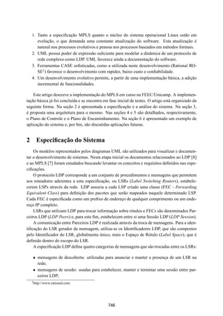 19° Simpósio Brasileiro de Redes de Computadores
 SBRC
   20 01                             Florianópolis, Santa Catarina, 21 a 25 de maio de 2001



   1. Tanto a especiﬁcação MPLS quanto o núcleo do sistema operacional Linux estão em
      evolução, o que demanda uma constante atualização do software. Esta atualização é
      natural nos processos evolutivos e penosa nos processos baseados em métodos formais.
   2. UML possui poder de expressão suﬁciente para modelar a dinâmica de um protocolo de
      rede complexo como LDP. UML favorece ainda a documentação do software.
   3. Ferramentas CASE soﬁsticadas, como a utilizada neste desenvolvimento (Rational RO-
      SE2 ) favorece o desenvolvimento com rapidez, baixo custo e conﬁabilidade.
   4. Um desenvolvimento evolutivo permite, a partir de uma implementação básica, a adição
      incremental de funcionalidades.

    Este artigo descreve a implementação do MPLS em curso na FEEC/Unicamp. A implemen-
tação básica já foi concluída e se encontra em fase inicial de testes. O artigo está organizado da
seguinte forma. Na seção 2 é apresentada a especiﬁcação e a análise do sistema. Na seção 3,
é proposta uma arquitetura para o mesmo. Nas seções 4 e 5 são detalhados, respectivamente,
o Plano de Controle e o Plano de Encaminhamento. Na seção 6 é apresentado um exemplo de
aplicação do sistema e, por ﬁm, são discutidas aplicações futuras.


2 Especiﬁcação do Sistema
    Os modelos representados pelos diagramas UML são utilizados para visualizar e documen-
tar o desenvolvimento de sistemas. Nesta etapa inicial os documentos relacionados ao LDP [8]
e ao MPLS [7] foram estudados buscando levantar os conceitos e requisitos deﬁnidos nas espe-
ciﬁcações.
    O protocolo LDP corresponde a um conjunto de procedimentos e mensagens que permitem
aos roteadores aderentes a esta especiﬁcação, ou LSRs (Label Switching Routers), estabele-
cerem LSPs através da rede. LDP associa a cada LSP criado uma classe (FEC - Forwarding
Equivalent Class) para deﬁnição dos pacotes que serão mapeados naquele determinado LSP.
Cada FEC é especiﬁcada como um preﬁxo de endereço de qualquer comprimento ou um ende-
reço IP completo.
    LSRs que utilizam LDP para trocar informação sobre rótulos e FECs são denominados Par-
ceiros LDP (LDP Peers) e, para este ﬁm, estabelecem entre si uma Sessão LDP (LDP Session).
    A comunicação entre Parceiros LDP é realizada através da troca de mensagens. Para a iden-
tiﬁcação do LSR gerador da mensagem, utiliza-se os Identiﬁcadores LDP, que são compostos
pelo Identiﬁcador do LSR, globalmente único, mais o Espaço de Rótulo (Label Space), que é
deﬁnido dentro do escopo do LSR.
    A especiﬁcação LDP deﬁne quatro categorias de mensagens que são trocadas entre os LSRs:

   ¯ mensagens de descoberta: utilizadas para anunciar e manter a presença de um LSR na
     rede;
   ¯ mensagens de sessão: usadas para estabelecer, manter e terminar uma sessão entre par-
     ceiros LDP;
   2
       http://www.rational.com




                                               746
 