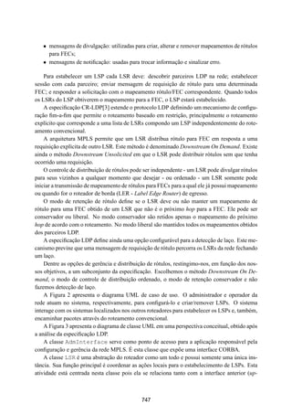19° Simpósio Brasileiro de Redes de Computadores
 SBRC
   20 01                            Florianópolis, Santa Catarina, 21 a 25 de maio de 2001



   ¯ mensagens de divulgação: utilizadas para criar, alterar e remover mapeamentos de rótulos
     para FECs;
   ¯ mensagens de notiﬁcação: usadas para trocar informação e sinalizar erro.

    Para estabelecer um LSP cada LSR deve: descobrir parceiros LDP na rede; estabelecer
sessão com cada parceiro; enviar mensagem de requisição de rótulo para uma determinada
FEC; e responder a solicitação com o mapeamento rótulo/FEC correspondente. Quando todos
os LSRs do LSP obtiverem o mapeamento para a FEC, o LSP estará estabelecido.
    A especiﬁcação CR-LDP[3] estende o protocolo LDP deﬁnindo um mecanismo de conﬁgu-
ração ﬁm-a-ﬁm que permite o roteamento baseado em restrição, principalmente o roteamento
explícito que corresponde a uma lista de LSRs compondo um LSP independentemente do rote-
amento convencional.
    A arquitetura MPLS permite que um LSR distribua rótulo para FEC em resposta a uma
requisição explícita de outro LSR. Este método é denominado Downstream On Demand. Existe
ainda o método Downstream Unsolicited em que o LSR pode distribuir rótulos sem que tenha
ocorrido uma requisição.
    O controle de distribuição de rótulos pode ser independente - um LSR pode divulgar rótulos
para seus vizinhos a qualquer momento que desejar - ou ordenado - um LSR somente pode
iniciar a transmissão de mapeamento de rótulos para FECs para a qual ele já possui mapeamento
ou quando for o roteador de borda (LER - Label Edge Router) de egresso.
    O modo de retenção de rótulo deﬁne se o LSR deve ou não manter um mapeamento de
rótulo para uma FEC obtido de um LSR que não é o próximo hop para a FEC. Ele pode ser
conservador ou liberal. No modo conservador são retidos apenas o mapeamento do próximo
hop de acordo com o roteamento. No modo liberal são mantidos todos os mapeamentos obtidos
dos parceiros LDP.
    A especiﬁcação LDP deﬁne ainda uma opção conﬁgurável para a detecção de laço. Este me-
canismo previne que uma mensagem de requisição de rótulo percorra os LSRs da rede fechando
um laço.
    Dentre as opções de gerência e distribuição de rótulos, restingimo-nos, em função dos nos-
sos objetivos, a um subconjunto da especiﬁcação. Escolhemos o método Downstream On De-
mand, o modo de controle de distribuição ordenado, o modo de retenção conservador e não
fazemos detecção de laço.
    A Figura 2 apresenta o diagrama UML de caso de uso. O administrador e operador da
rede atuam no sistema, respectivamente, para conﬁgurá-lo e criar/remover LSPs. O sistema
interage com os sistemas localizados nos outros roteadores para estabelecer os LSPs e, também,
encaminhar pacotes através do roteamento convencional.
    A Figura 3 apresenta o diagrama de classe UML em uma perspectiva conceitual, obtido após
a análise da especiﬁcação LDP.
    A classe AdmInterface serve como ponto de acesso para a aplicação responsável pela
conﬁguração e gerência da rede MPLS. É esta classe que expõe uma interface CORBA.
    A classe LSR é uma abstração do roteador como um todo e possui somente uma única ins-
tância. Sua função principal é coordenar as ações locais para o estabelecimento de LSPs. Esta
atividade está centrada nesta classe pois ela se relaciona tanto com a interface anterior (up-



                                             747
 