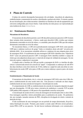 19° Simpósio Brasileiro de Redes de Computadores
 SBRC
   20 01                            Florianópolis, Santa Catarina, 21 a 25 de maio de 2001



4 Plano de Controle
    O plano de controle desempenha basicamente três atividades: descoberta de adjacências,
estabelecimento e manutenção de sessões e distribuição e gerência de rótulo. O sistema, quando
da sua inicialização, deve ainda encontrar e identiﬁcar as interfaces de rede do equipamento que
estiverem conﬁguradas para trocar rótulos. Cada interface de rede passa a ser representada por
uma instância da classe Interface.


4.1 Modelamento Dinâmico
Mecanismo de Descoberta

    O mecanismo de descoberta permite a um LSR descobrir potenciais parceiros LDP. Existem
duas variantes deste mecanismo: o básico, usado para descobrir LSRs vizinhos que estejam
diretamente conectados no nível de enlace, e o estendido, para descobrir LSRs que não estejam
diretamente conectados no nível de enlace.
    No mecanismo básico, o LSR envia periodicamente mensagens LDP Hello como pacotes
UDP para o endereço multicast do grupo “todos os roteadores desta sub-rede” em porta pré-
deﬁnida (646). Já no mecanismo estendido utiliza-se o endereço de uma máquina para envio
de mensagens Hello. O recebimento de uma mensagem LDP Hello identiﬁca uma “Adjacência
Hello” como um potencial parceiro LDP. A mensagem Hello identiﬁca também o espaço de
rótulo que esta adjacência deseja usar e o intervalo de tempo de validade da mensagem. Se este
intervalo expirar, a adjacência é encerrada.
    A relação entre a interface do LSR que recebe a mensagem de Hello e a interface da adja-
cência é caracterizada através do conceito de “papel”. Comparando os endereços de rede IPv4
das duas interfaces como dois inteiros de 32 bits, deﬁne-se o papel de cada uma delas no esta-
belecimento da sessão LDP: ativo para o LSR com o maior endereço e passivo para o de menor
endereço.

Estabelecimento e Manutenção de Sessão

    O mecanismo de descoberta, isto é, a troca de mensagens LDP Hello entre dois LSRs dis-
para o estabelecimento de uma sessão entre eles. Este processo é realizado em duas etapas:
estabelecimento de uma conexão de transporte e inicialização da sessão.
    O comportamento do LSR no estabelecimento da conexão de transporte depende do papel
que este desempenha. O LSR ativo toma a iniciativa de estabelecer a conexão TCP na porta
LDP padrão (646) enquanto o LSR passivo ﬁca aguardando conexões nesta porta.
    A inicialização da sessão envolve a troca de mensagens de inicialização entre os dois LSRs.
Esta mensagem especiﬁca valores pretendidos para os parâmetros da sessão. Os parâmetros
são, por exemplo, tamanho máximo de PDU, disciplina de divulgação de rótulo e método de
detecção de laço.
    O não recebimento de uma mensagem em um período de tempo determinado, KeepAlive,
indica ﬁnalização da sessão. Portanto, para manter a sessão cada LSR deve enviar periodica-
mente PDUs LDP ao seu parceiro. Se não houver nenhuma informação a ser comunicada o



                                              750
 