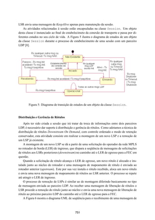 19° Simpósio Brasileiro de Redes de Computadores
 SBRC
   20 01                            Florianópolis, Santa Catarina, 21 a 25 de maio de 2001



LSR envia uma mensagem de KeepAlive apenas para manutenção da sessão.
    As atividades relacionadas à sessão estão encapsuladas na classe Session. Um objeto
desta classe é instanciado ao ﬁnal do estabelecimeto da conexão de transporte e passa por di-
ferentes estados no seu ciclo de vida. A Figura 5 ilustra o diagrama de estados de um objeto
da classe Session durante o processo de estabelecimento de uma sessão com um parceiro
LDP [8].




        Figura 5: Diagrama de transição de estados de um objeto da classe Session.



Distribuição e Gerência de Rótulos
    Após ter sido criada a sessão que irá tratar da troca de informações entre dois parceiros
LDP, é necessário dar suporte à distribuição e gerência de rótulos. Como adotamos a técnica de
distribuição de rótulos Downstream On Demand, com controle ordenado e modo de retenção
conservador, esta atividade consiste em realizar a montagem de um novo LSP e a remoção de
um LSP já existente.
    A montagem de um novo LSP se dá a partir de uma solicitação do operador da rede MPLS
no roteador de borda (LER) de ingresso, que dispara a seqüência de mensagens de solicitações
de rótulos aos LSRs posteriores (downstream) no caminho até o LER de egresso para a FEC em
questão.
    Quando a solicitação de rótulo alcança o LER de egresso, um novo rótulo é alocado e ins-
talado junto ao núcleo do roteador e uma mensagem de mapeamento de rótulo é enviada ao
roteador anterior (upstream). Este por sua vez instala o rótulo recebido, aloca um novo rótulo
e envia uma nova mensagem de mapeamento de rótulos ao LSR anterior. O processo se repete
até atingir o LER de ingresso.
    O processo de remoção de LSPs é similar ao de montagem diferindo basicamente no tipo
de mensagem enviada ao parceiro LDP. Ao receber uma mensagem de liberação de rótulos o
LSR procede a remoção do rótulo junto ao núcleo e envia uma nova mensagem de liberação de
rótulo ao próximo parceiro LDP do caminho até o LER de egresso para a FEC.
    A Figura 6 mostra o diagrama UML de seqüência para o recebimento de uma mensagem de



                                             751
 