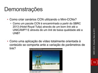 Demonstrações
• Como criar cenários CCN utilizando o Mini-CCNx?
• Como um pacote CCN é encaminhado a partir do SBRC
2013 (Hotel Royal Tulip) através de um bom link até a
UNICAMP? E através de um link de baixa qualidade até a
UNB?
• Como uma aplicação de vídeo totalmente orientada à
conteúdo se comporta ante a variação de parâmetros de
link?
SBRC2013-Brasília,Maiode2013
15
 