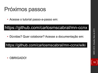 Próximos passos
• Acesse o tutorial passo-a-passo em:
• Dúvidas? Quer colaborar? Acesse a documentação em:
• OBRIGADO!
SBRC2013-Brasília,Maiode2013
16
https://github.com/carlosmscabral/mn-ccnx
https://github.com/carlosmscabral/mn-ccnx/wiki
 