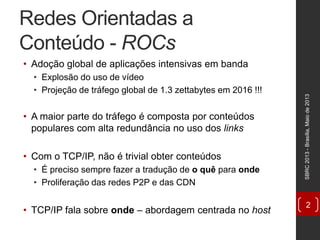 Redes Orientadas a
Conteúdo - ROCs
• Adoção global de aplicações intensivas em banda
• Explosão do uso de vídeo
• Projeção de tráfego global de 1.3 zettabytes em 2016 !!!
• A maior parte do tráfego é composta por conteúdos
populares com alta redundância no uso dos links
• Com o TCP/IP, não é trivial obter conteúdos
• É preciso sempre fazer a tradução de o quê para onde
• Proliferação das redes P2P e das CDN
• TCP/IP fala sobre onde – abordagem centrada no host
SBRC2013-Brasília,Maiode2013
2
 