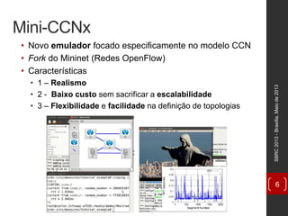 Mini-CCNx
• Novo emulador focado especificamente no modelo CCN
• Fork do Mininet (Redes OpenFlow)
• Características
• 1 – Realismo
• 2 - Baixo custo sem sacrificar a escalabilidade
• 3 – Flexibilidade e facilidade na definição de topologias
SBRC2013-Brasília,Maiode2013
6
 