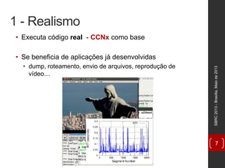 1 - Realismo
• Executa código real - CCNx como base
• Se beneficia de aplicações já desenvolvidas
• dump, roteamento, envio de arquivos, reprodução de
vídeo…
SBRC2013-Brasília,Maiode2013
7
 