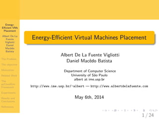 Energy-
Eﬃcient VMs
Placement
Albert De La
Fuente
Vigliotti
Daniel
Macˆedo
Batista
The Problem
The objective
Motivation
Related Work
The
pyCloudSim
Framework
Experiments
Results and
Conclusions
References
Energy-Eﬃcient Virtual Machines Placement
Albert De La Fuente Vigliotti
Daniel Macˆedo Batista
Department of Computer Science
University of S˜ao Paulo
albert at ime.usp.br
http://www.ime.usp.br/~albert — http://www.albertdelafuente.com
May 6th, 2014
1 / 24
 