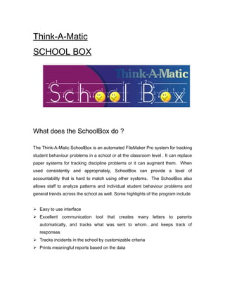 Think-A-Matic
SCHOOL BOX




What does the SchoolBox do ?

The Think-A-Matic SchoolBox is an automated FileMaker Pro system for tracking
student behaviour problems in a school or at the classroom level . It can replace
paper systems for tracking discipline problems or it can augment them. When
used consistently and appropriately, SchoolBox can provide a level of
accountability that is hard to match using other systems. The SchoolBox also
allows staff to analyze patterns and individual student behaviour problems and
general trends across the school as well. Some highlights of the program include


 Easy to use interface
 Excellent communication tool that creates many letters to parents
   automatically, and tracks what was sent to whom…and keeps track of
   responses
 Tracks incidents in the school by customizable criteria
 Prints meaningful reports based on the data
 