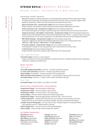 R E T R A I N I N G S C H O O L P R O J E C T S
McLaren F1: Responsive website exploration incorporating editorial design elements [2014 School Project]
Conceptualized UI/UX design of the responsive site about the Formula 1 Team, incorporate a jQuery slider,
Modernizr, web prefixes, HTML5 and CSS animations for this advanced CSS course
jQuery Pizza Order Form – George Brown College [2015 Post Graduate Assignment]
Design of website and did jQuery coding to total items when selected, added jQuery animations
Green Community Co-Op – George Brown College [2013 Post Graduate Assignment]
Part of team whose goal was to design a website and app that connected consumers directly to local farmers
Design for the Future “2012 Digifest” Contest Entry – George Brown College [2013 Post Graduate Assignment]
Member of team that designed a Public Service Announcement by using a 3D icon – a question mark as a concept
Team mocked up the icon in 3D Max and placed it in an After Effects movie environment (Augmented Reality)
BBC Website Redesign – George Brown College [2013 Post Graduate Assignment]
Proposed a “Digital First” approach by breaking the BBC down into four core modules which were:
“BBC Core”, “BBC I Me Mine”, “BBC Discover” and“BBC WikiReport”
E-Commerce Website – George Brown College [2013 Post Graduate Assignment]
Conceptualized UI design of a site selling products from a movie director, Hou Hsaio-Hsien
F1 Racing Tweets [2013 Post Graduate Assignment]
Design of website and did PHP coding to collect tweets from the F1 Racing world
F U L L T I M E P O S I T I O N S
Ink Graphic Design: Art Director / Senior Designer
Design and production of corporate publications, identities, brochures, marketing collateral, books, newspapers,
newsletters, magazines and advertorials
W O R K H I S T O R Y
F R E E L A N C E
Thorncliffe Neighbourhood Office: Art Director – Freelance: May 2010 to present
St. James Town Community: Art Director – Freelance: May 2010 to present
Seneca College: Print Designer – Contract: November 2013 to August 2014
Office of Research and Innovation: UI/UX designer – Co-op placement: February 2013 to June 2013
Ink Graphic Design: Art Director – Freelance when needed: July 2009 to May 2012
F U L L T I M E
Ink Graphic Design: Senior Designer: June 1998 to June 2009
E D U C A T I O N & P R O F E S S I O N A L D E V E L O P M E N T
George Brown College – Part time studies in DOM (2015)
George Brown College – Part time studies in jQuery (2015)
George Brown College – Part time studies in Javascript (2014)
Seneca College – Part time studies in Advanced CSS Web Design (2014)
George Brown College – Advanced Digital Design, Certificate (2012 – 2013, Full Time)
Toronto Image Works – 13 Week Web Professional Course Certificate in Dreamweaver and Flash;
Weekend courses in colour photo printmaking, InDesign, Illustrator and advanced Photoshop
Canadian Centre of Photography – Four day course on the “Complete Digital Printmaking Workflow”
and a weekend course on “High Resolution scanning”
Ontario College of Art – Part-time courses in C&D and Photography
Seneca College – Graphic Design, Honours Design Arts Diploma
S O F T W A R E K N O W L E D G E
QuarkXPress: Expert InDesign: Advanced Photoshop: Advanced
Illustrator: Advanced Dreamweaver: Advanced Flash: Intermediate
After Effects: Intermediate HTML and HTML5: Advanced CSS: Advanced
jQuery and PHP: Working Balsamiq: Intermediate WordPress: Intermediate
knowledge and intermediate 3D Max: Intermediate Microsoft Office Suite:
coding experience Acrobat: Advanced Intermediate
B R A N D , P R I N T , I N T E R A C T I V E & W E B D E S I G N
STEVEN BOYLE G R A P H I C D E S I G NWWW.SBGD.NET|WWW.SBGD.NET/SITE416.423.8256
21OVERLEABLVD.,SUITE1305,TORONTO,ON.M4H1P2
WWW.SBGD.NET
 