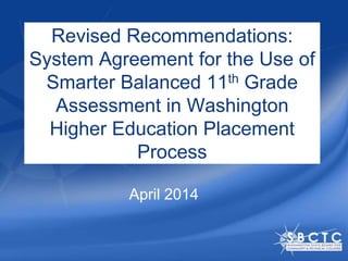 Revised Recommendations:
System Agreement for the Use of
Smarter Balanced 11th Grade
Assessment in Washington
Higher Education Placement
Process
April 2014
 