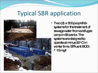 Typical SBR application Two (2) x 500 p.e prefab systems for the treatment of sewage water from a refugee camp in Slovenia. The systems are designed to operate at minus 20 0  C in winter time. Effluent BOD: ≤ 15 mg/l 
