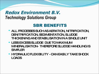 Redox Environment B.V. Technology Solutions Group SBR BENEFITS ALL PROCESSES SUCH AS AERATION ,  NITRIFICATION, DENITRIFICATION, SEDIMENTATION, SLUDGE THICKENING AND STABILISATION IN A SINGLE UNIT LESS EXCESS SLUDGE  DUE TO MAXIMUM MINERALISATION-  THEREFORE SLUDGE HANDLING IS SIMPLER HYDRAULIC FLEXIBILITY - CAN EASILY TAKE SHOCK LOADS 