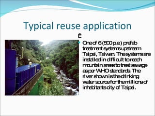 Typical reuse application   One of 6 (500 p.e.) prefab treatment systems upstream Taipei, Taiwan. The systems are installed in difficult to reach mountain areas to treat sewage as per WHO standards. The river shown is the drinking water source for the millions of inhabitants city of Taipei.  