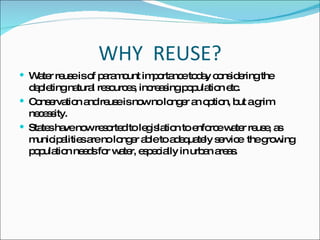 WHY  REUSE? Water reuse is of paramount importance today considering the depleting natural resources, increasing population etc. Conservation and reuse is now no longer an option, but a grim necessity. States have now resorted to legislation to enforce water reuse, as municipalities are no longer able to adequately service  the growing population needs for water, especially in urban areas. 