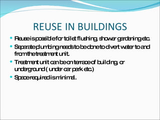 REUSE IN BUILDINGS Reuse is possible for toilet flushing, shower gardening etc. Separate plumbing needs to be done to divert water to and from the treatment unit. Treatment unit can be on terrace of building, or underground ( under car park etc.) Space required is minimal. 