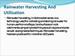 Rainwater Harvesting And Utilisation   Rainwater harvesting, in its broadest sense, is a technology used for collecting and storing rainwater for human use from rooftops, land surfaces or rock catchments using simple techniques such as jars and pots as well as engineered techniques. Rainwater harvesting has been practiced for more than 200 years 