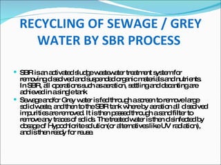 SBR is an activated sludge wastewater treatment system for removing dissolved and suspended organic materials and nutrients. In SBR, all operations such as aeration, settling and decanting are achieved in a single tank Sewage and/or Grey water is fed through a screen to remove large solid waste, and then to the SBR tank where by aeration all dissolved impurities are removed. It is then passed through a sand filter to remove any traces of solids. The treated water is then disinfected by dosage of Hypochlorite solution(or alternatives like UV radiation), and is then ready for reuse. RECYCLING OF SEWAGE / GREY WATER BY SBR PROCESS   