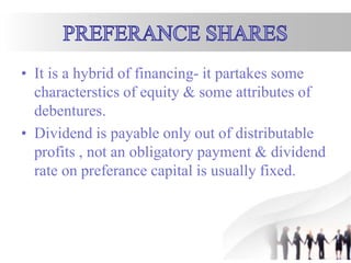 • It is a hybrid of financing- it partakes some
characterstics of equity & some attributes of
debentures.
• Dividend is payable only out of distributable
profits , not an obligatory payment & dividend
rate on preferance capital is usually fixed.
 