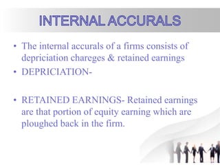 • The internal accurals of a firms consists of
depriciation chareges & retained earnings
• DEPRICIATION-
• RETAINED EARNINGS- Retained earnings
are that portion of equity earning which are
ploughed back in the firm.
 