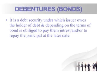 • It is a debt security under which issuer owes
the holder of debt & depending on the terms of
bond is obiliged to pay them intrest and/or to
repay the principal at the later date.
 
