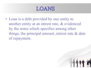 • Loan is a debt provided by one entity to
another entity at an intrest rate, & evidenced
by the notes which specifies among other
things, the principal amount ,intrest rate & date
of repayment.
 