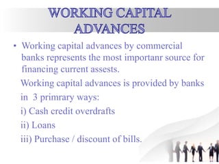 • Working capital advances by commercial
banks represents the most importanr source for
financing current assests.
Working capital advances is provided by banks
in 3 primrary ways:
i) Cash credit overdrafts
ii) Loans
iii) Purchase / discount of bills.
 