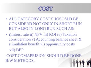 • ALL CATEGORY COST SHOSUSLD BE
CONSIDERD NOT ONLY IN SHORT RUN
BUT ALSO IN LONG RUN SUCH AS:
• i)Intrest rate ii) NPV iii) ROI iv) Taxation
consideration v) Accounting balance sheet &
stimulation benefit vi) oppourunity costs
vii) BEP
COST COMAPRISION SHOULD BE DONE
B/W METHODS.
 