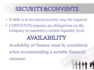 • If debt is to be raised,security may be required.
• CONVENTS-imposes an obiligations on the
company to maintain a certain liquidity level
Availabilty of finance must be considered
when recommending a suitable financial
resource.
 