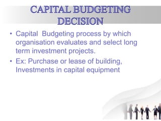 • Capital Budgeting process by which
organisation evaluates and select long
term investment projects.
• Ex: Purchase or lease of building,
Investments in capital equipment
 