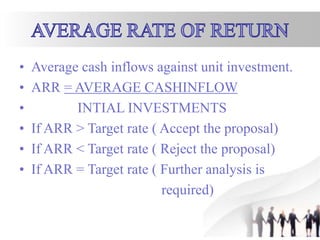 • Average cash inflows against unit investment.
• ARR = AVERAGE CASHINFLOW
• INTIAL INVESTMENTS
• If ARR > Target rate ( Accept the proposal)
• If ARR < Target rate ( Reject the proposal)
• If ARR = Target rate ( Further analysis is
required)
 