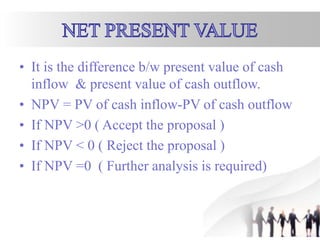 • It is the difference b/w present value of cash
inflow & present value of cash outflow.
• NPV = PV of cash inflow-PV of cash outflow
• If NPV >0 ( Accept the proposal )
• If NPV < 0 ( Reject the proposal )
• If NPV =0 ( Further analysis is required)
 