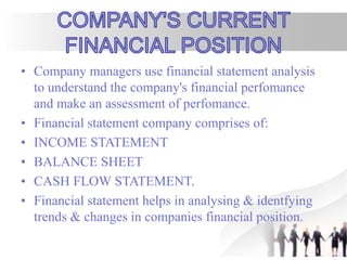 • Company managers use financial statement analysis
to understand the company's financial perfomance
and make an assessment of perfomance.
• Financial statement company comprises of:
• INCOME STATEMENT
• BALANCE SHEET
• CASH FLOW STATEMENT.
• Financial statement helps in analysing & identfying
trends & changes in companies financial position.
 
