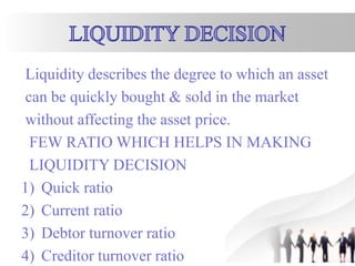 Liquidity describes the degree to which an asset
can be quickly bought & sold in the market
without affecting the asset price.
FEW RATIO WHICH HELPS IN MAKING
LIQUIDITY DECISION
1) Quick ratio
2) Current ratio
3) Debtor turnover ratio
4) Creditor turnover ratio
 