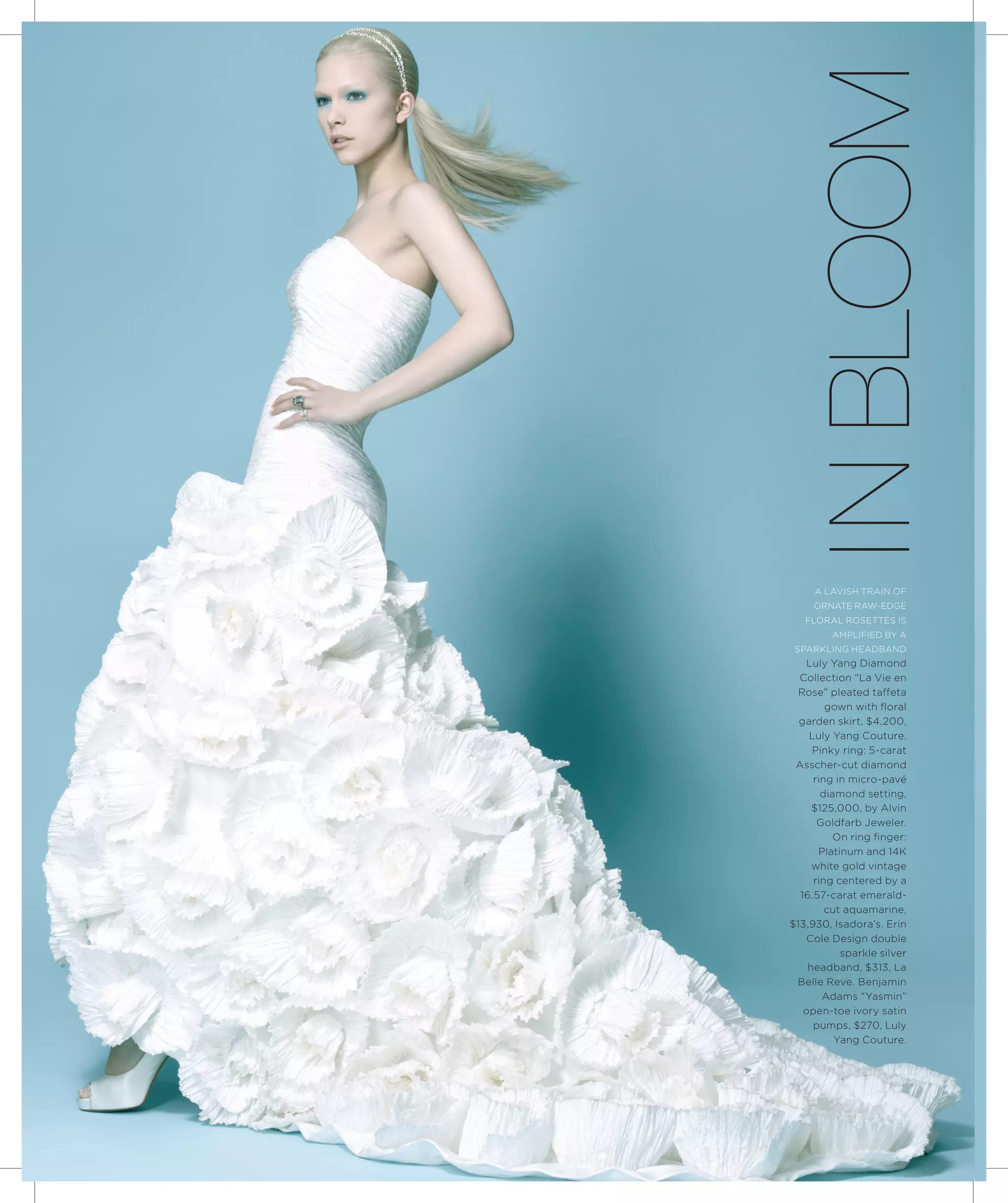i n Bloom
     a lavish train oF
     ornate raw-edGe
   Floral rosettes is
         ampliFied by a
 sparklinG headband
   luly yang diamond
  collection “la vie en
  rose” pleated taffeta
        gown with floral
  garden skirt, $4,200,
    luly yang couture.
     pinky ring: 5-carat
 asscher-cut diamond
     ring in micro-pavé
       diamond setting,
     $125,000, by alvin
      Goldfarb Jeweler.
          on ring finger:
      platinum and 14k
     white gold vintage
     ring centered by a
  16.57-carat emerald-
        cut aquamarine,
$13,930, isadora’s. erin
   cole design double
           sparkle silver
    headband, $313, la
 belle reve. benjamin
       adams “yasmin”
   open-toe ivory satin
     pumps, $270, luly
          yang couture.
 